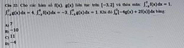 Cho các hàm số f(x), g(x) liên tục trên [-3,2] và thỏa mān ∈t _(-3)^2f(x)dx=1,
∈t _(-3)^2g(x)dx=4, ∈t _(-3)^0f(x)dx=-3, ∈t _(-3)^0g(x)dx=1. Khi đó ∈t _0^2[-4g(x)+2f(x)]dx bǎng
A) 7
B) −10
c) 11
D) −4