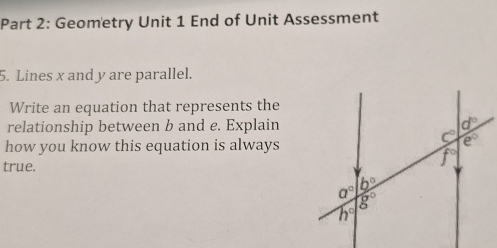 Geometry Unit 1 End of Unit Assessment
5. Lines x and y are parallel.
Write an equation that represents the
relationship between b and e. Explain
how you know this equation is always
true.