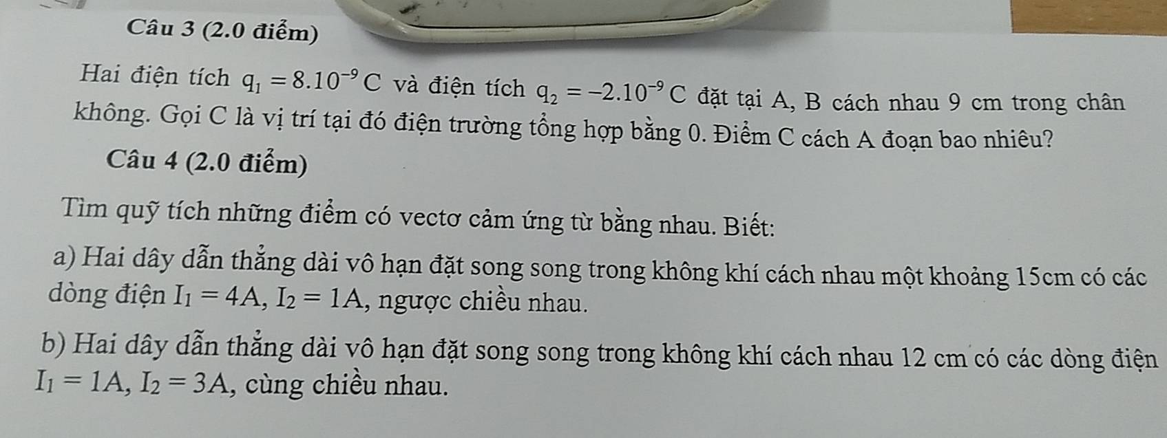 Hai điện tích q_1=8.10^(-9)C và điện tích q_2=-2.10^(-9)C đặt tại A, B cách nhau 9 cm trong chân 
không. Gọi C là vị trí tại đó điện trường tổng hợp bằng 0. Điểm C cách A đoạn bao nhiêu? 
Câu 4 (2.0 điểm) 
Tìm quỹ tích những điểm có vectơ cảm ứng từ bằng nhau. Biết: 
a) Hai dây dẫn thẳng dài vô hạn đặt song song trong không khí cách nhau một khoảng 15cm có các 
dòng điện I_1=4A, I_2=1A , ngược chiều nhau. 
b) Hai dây dẫn thẳng dài vô hạn đặt song song trong không khí cách nhau 12 cm có các dòng điện
I_1=1A, I_2=3A , cùng chiều nhau.