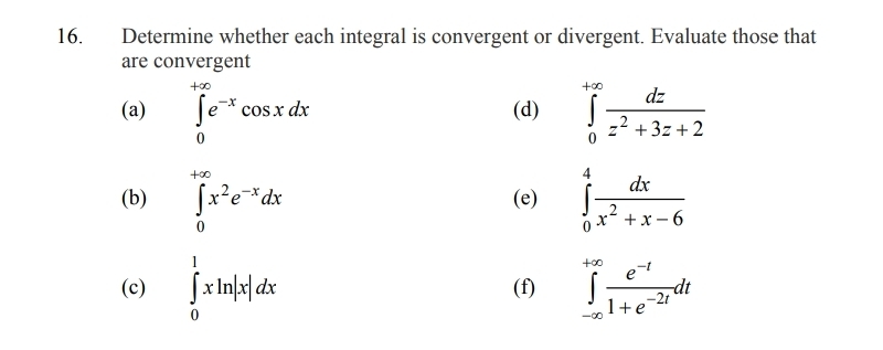 Determine whether each integral is convergent or divergent. Evaluate those that 
are convergent 
(a) ∈tlimits _0^((+∈fty)e^-x)cos xdx (d) ∈tlimits _0^((+∈fty)frac dz)z^2+3z+2
(b) ∈tlimits _0^((+∈fty)x^2)e^(-x)dx (e) ∈tlimits _0^(4frac dx)x^2+x-6
(c) ∈tlimits _0^(1xln |x|dx (f) ∈tlimits _(-∈fty)^(+∈fty)frac e^-t)1+e^(-2t)dt