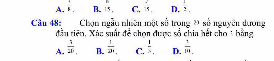 A.  7/8 .  8/15 . C.  7/15 . D.  1/2 . 
B.
Câu 48: Chọn ngẫu nhiên một số trong 2 số nguyên dương
đầu tiên. Xác suất để chọn được số chia hết cho ³ bằng
B.  1/20 
A.  3/20   1/3 . D.  3/10 . 
C.