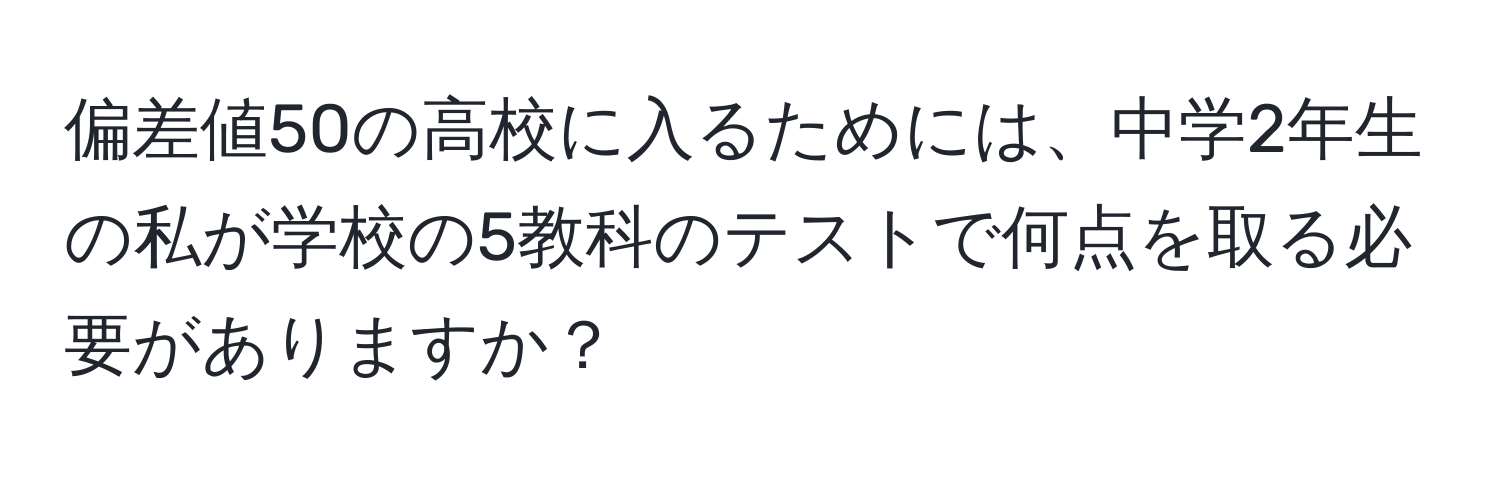 偏差値50の高校に入るためには、中学2年生の私が学校の5教科のテストで何点を取る必要がありますか？