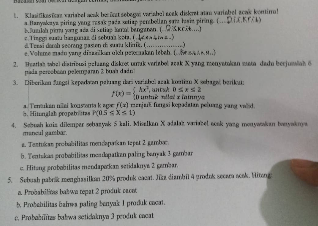 Bacaan soar berrkut deng:
1. Klasifikasikan variabel acak berikut sebagai variabel acak diskret atau variabel acak kontinu!
a.Banyaknya piring yang rusak pada setiap pembelian satu lusin piring. (… Dia)
b.Jumlah pintu yang ada di setiap lantai bangunan. (.RKC….)
c.Tinggi suatu bangunan di sebuah kota. (.<4 bu..)
d.Tensi darah seorang pasien di suatu klinik. (… .)
e. Volume madu yang dihasilkan oleh peternakan lebah. (.(.aa 9..)
2. Buatlah tabel distribusi peluang diskret untuk variabel acak X yang menyatakan mata dadu berjumlah 6
pada percobaan pelemparan 2 buah dadu!
3. Diberikan fungsi kepadatan peluang dari variabel acak kontinu X sebagai berikut:
f(x)=beginarrayl kx^2,untuk0≤ x≤ 2 0untuknilalxlainnyendarray. J
a. Tentukan nilai konstanta k agar f(x) menjadi fungsi kepadatan peluang yang valid.
b. Hitunglah propabilitas P(0.5≤ X≤ 1)
4. Sebuah koin dilempar sebanyak 5 kali. Misalkan X adalah variabel acak yang menyatakan banyaknya
muncul gambar.
a. Tentukan probabilitas mendapatkan tepat 2 gambar.
b. Tentukan probabilitas mendapatkan paling banyak 3 gambar
c. Hitung probabilitas mendapatkan setidaknya 2 gambar.
5. Sebuah pabrik menghasilkan 20% produk cacat. Jika diambil 4 produk secara acak. Hitung.
a. Probabilitas bahwa tepat 2 produk cacat
b. Probabilitas bahwa paling banyak 1 produk cacat.
c. Probabilitas bahwa setidaknya 3 produk cacat