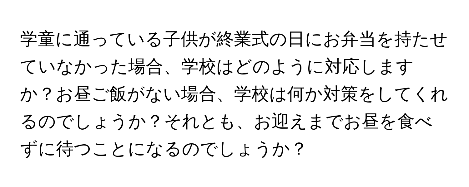 学童に通っている子供が終業式の日にお弁当を持たせていなかった場合、学校はどのように対応しますか？お昼ご飯がない場合、学校は何か対策をしてくれるのでしょうか？それとも、お迎えまでお昼を食べずに待つことになるのでしょうか？