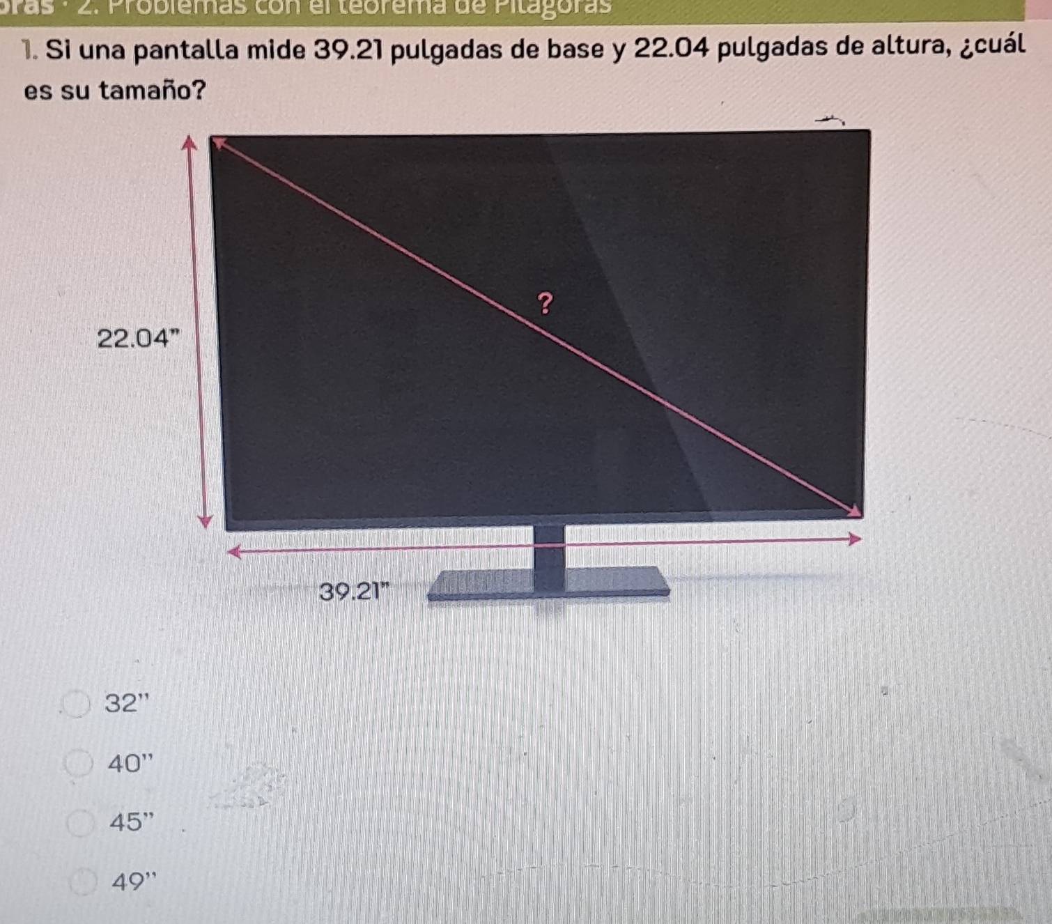 pras - 2. Problemas con el teorema de Pitagoras
1. Si una pantalla mide 39.21 pulgadas de base y 22.04 pulgadas de altura, ¿cuál
es su tamaño?
32''
40''
45''
49''