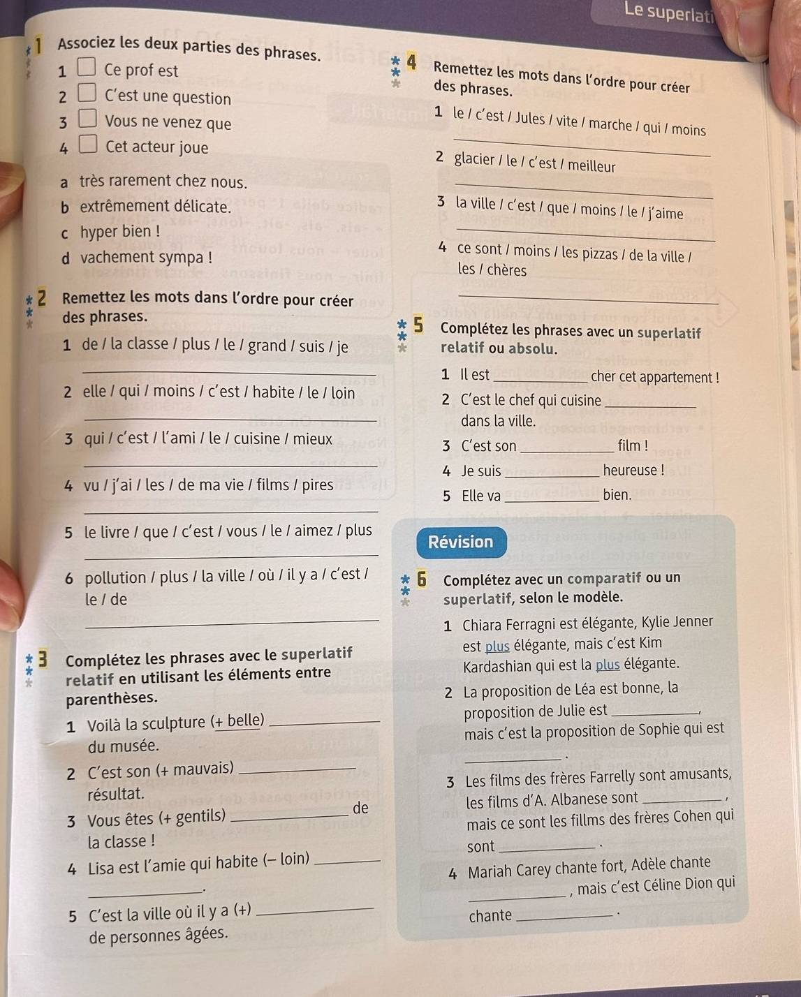 Le superlati
* 4
Associez les deux parties des phrases. Remettez les mots dans l'ordre pour créer
1 Ce prof est
des phrases.
2 C'est une question
_
1 le / c'est / Jules / vite / marche / qui / moins
3 ( Vous ne venez que
1
4 Cet acteur joue
2 glacier / le / c'est / meilleur
a très rarement chez nous.
_
b extrêmement délicate.
_
3 la ville / c'est / que / moins / le / j'aime
chyper bien !
4 ce sont / moins / les pizzas / de la ville /
d vachement sympa ! les / chères
2 Remettez les mots dans lordre pour créer_
* des phrases. 5  Complétez les phrases avec un superlatif
1 de / la classe / plus / le / grand / suis / je * relatif ou absolu.
_1 Il est_ cher cet appartement !
2 elle / qui / moins / c’est / habite / le / loin 2 C’est le chef qui cuisine_
_
dans la ville.
3 qui / c'est / l'ami / le / cuisine / mieux 3 C'est son_ film !
_
4 Je suis_ heureuse !
4 vu / j’ai / les / de ma vie / films / pires
_
5 Elle va _bien.
_
5 le livre / que / c'est / vous / le / aimez / plus Révision
6 pollution / plus / la ville / où / il y a / c'est / 6 Complétez avec un comparatif ou un
*
le / de superlatif, selon le modèle.
_1 Chiara Ferragni est élégante, Kylie Jenner
* :  Complétez les phrases avec le superlatif est plus élégante, mais c'est Kim
relatif en utilisant les éléments entre  Kardashian qui est la plus élégante.
parenthèses.  2 La proposition de Léa est bonne, la
1 Voilà la sculpture (+ belle) _proposition de Julie est_
du musée. mais c’est la proposition de Sophie qui est
_.
2 C’est son (+ mauvais)_
résultat. 3 Les films des frères Farrelly sont amusants,
de
3 Vous êtes (+ gentils) _les films d’A. Albanese sont_
mais ce sont les fillms des frères Cohen qui
la classe !
4 Lisa est l’amie qui habite (- loin) _sont_
.
4 Mariah Carey chante fort, Adèle chante
.
5 C’est la ville où il y a (+) ___, mais c’est Céline Dion qui
de personnes âgées. chante
.