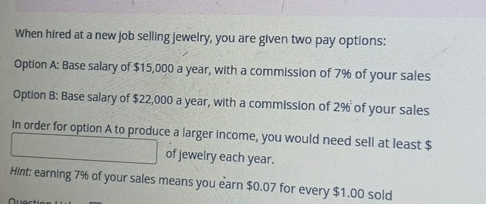 When hired at a new job selling jewelry, you are given two pay options: 
Option A: Base salary of $15,000 a year, with a commission of 7% of your sales 
Option B: Base salary of $22,000 a year, with a commission of 2% of your sales 
In order for option A to produce a larger income, you would need sell at least $
of jewelry each year. 
Hint: earning 7% of your sales means you earn $0.07 for every $1.00 sold