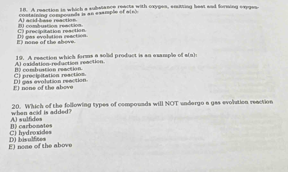 A reaction in which a substance reacts with oxygen, emitting heat and forming oxygen-
containing compounds is an example of a(n):
A) acid-base reaction.
B) combustion reaction.
C) precipitation reaction.
D) gas evolution reaction.
E) none of the above.
19. A reaction which forms a solid product is an example of a(n):
A) oxidation-reduction reaction.
B) combustion reaction.
C) precipitation reaction.
D) gas evolution reaction.
E) none of the above
20. Which of the following types of compounds will NOT undergo a gas evolution reaction
when acid is added?
A) sulfides
B) carbonates
C) hydroxides
D) bisulfites
E) none of the above