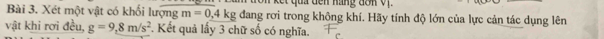 kết quả đến hàng đơn v1. 
Bài 3. Xét một vật có khối lượng m=0, 4kg đang rơi trong không khí. Hãy tính độ lớn của lực cản tác dụng lên 
vật khi rơi đều, g=9, 8m/s^2. Kết quả lấy 3 chữ số có nghĩa.