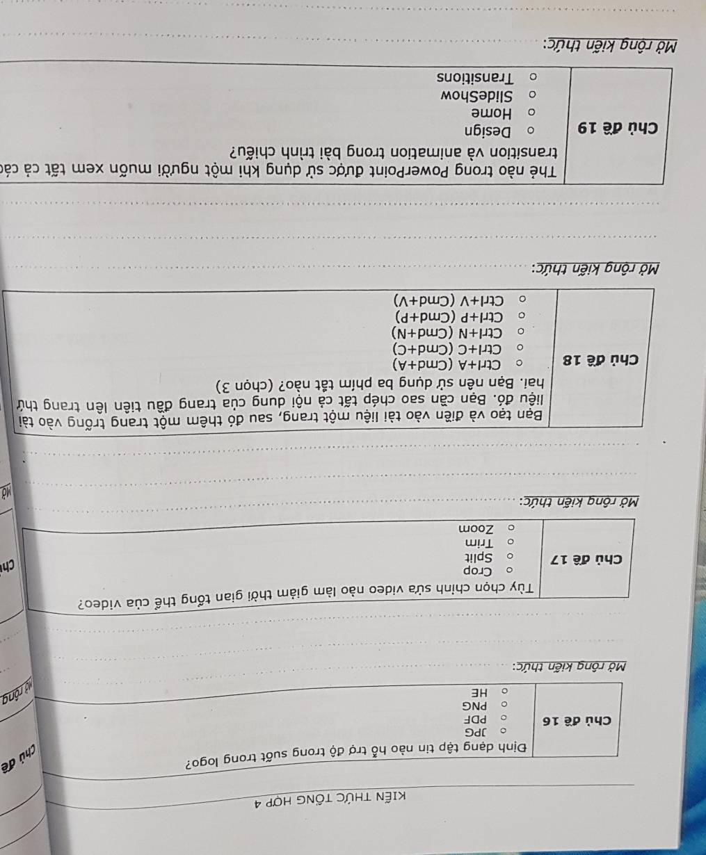 KIẾN THỨC TỐNG HợP 4 
Chủ đề 
Định dạng tập tin nào hỗ trợ độ trong suốt trong logo? 
JPG 
Chủ đề 16 PDF 
PNG 
HE 
lộ rộng 
Mở rộng kiến thức: 
Tùy chọn chỉnh sửa video nào làm giảm thời gian tổng thể của video? 
Crop 
Chủ đề 17 Split 
Ch 
Trim 
Zoom 
Mở rộng kiến thức:_ 
_ 
Mở 
_ 
_ 
Bạn tạo và điền vào tài liệu một trang, sau đó thêm một trang trống vào tài 
liệu đó. Bạn cần sao chép tất cả nội dung của trang đầu tiên lên trang thứ 
hai. Bạn nên sử dụng ba phím tắt nào? (chọn 3) 
Chủ đề 18 Ctrl+A(Cmd+A)
Ctrl+C(Cmd+C)
Ctrl+N(Cmd+N)
Ctrl+P(Cmd+P)
Ctrl+V(Cmd+V)
Mở rộng kiến thức:_ 
_ 
_ 
Thẻ nào trong PowerPoint được sử dụng khi một người muốn xem tất cả các 
transition và animation trong bài trình chiếu? 
Chủ đề 19 Design 
Home 
SlideShow 
Transitions 
_ 
Mở rộng kiến thức:_ 
_ 
_