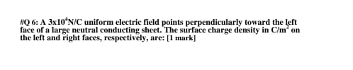 #Q 6= A3* 10^4N/C uniform electric field points perpendicularly toward the left 
face of a large neutral conducting sheet. The surface charge density in C/m^2 on 
the left and right faces, respectively, are: [1 mark]