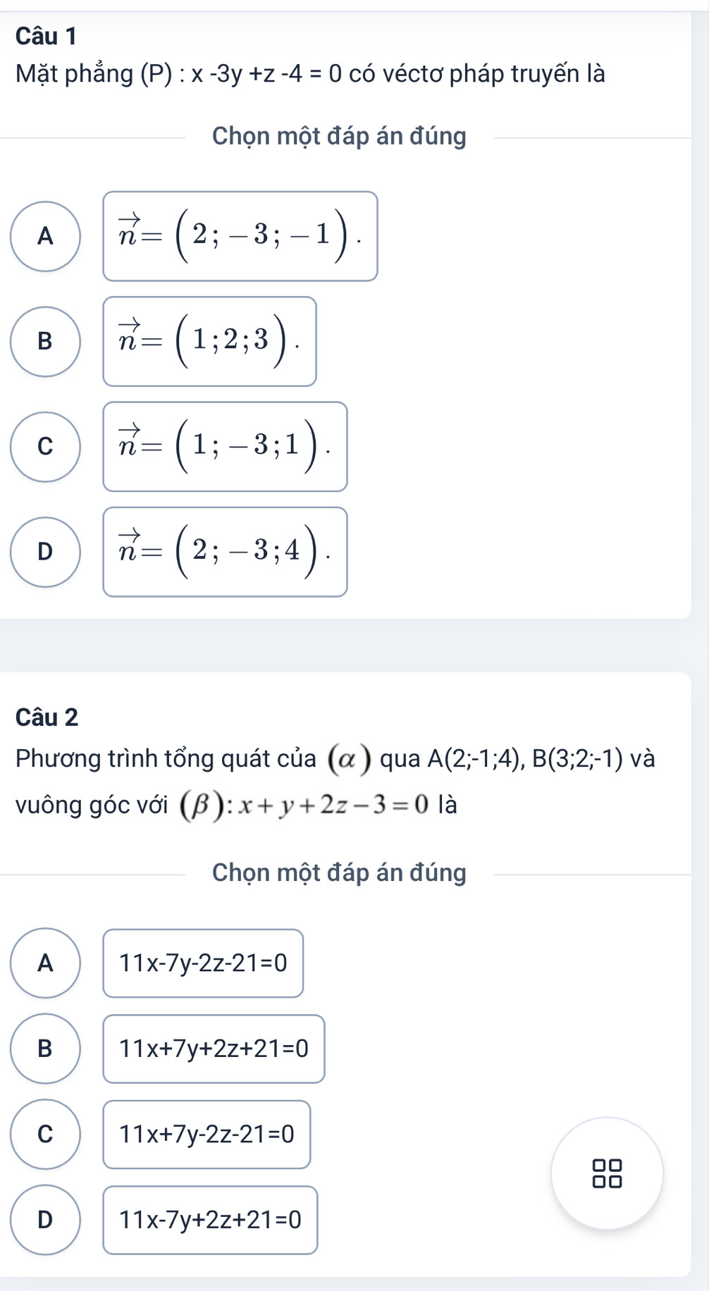 Mặt phẳng (P) : x-3y+z-4=0 có véctơ pháp truyến là
Chọn một đáp án đúng
A vector n=(2;-3;-1).
B vector n=(1;2;3).
C vector n=(1;-3;1).
D vector n=(2;-3;4). 
Câu 2
Phương trình tổng quát của (α ) qua A(2;-1;4), B(3;2;-1) và
vuông góc với (β): x+y+2z-3=0 là
Chọn một đáp án đúng
A 11x-7y-2z-21=0
B 11x+7y+2z+21=0
C 11x+7y-2z-21=0
D 11x-7y+2z+21=0