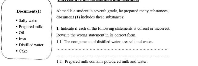 Document (1) Ahmad is a student in seventh grade, he prepared many substances; 
document (1) includes these substances: 
Salty water 
Prepared milk 1. Indicate if each of the following statements is correct or incorrect. 
Oil Rewrite the wrong statement in its correct form. 
Iron 
Distilled water 1.1. The components of distilled water are: salt and water. 
Cake 
_ 
_ 
1.2. Prepared milk contains powdered milk and water.