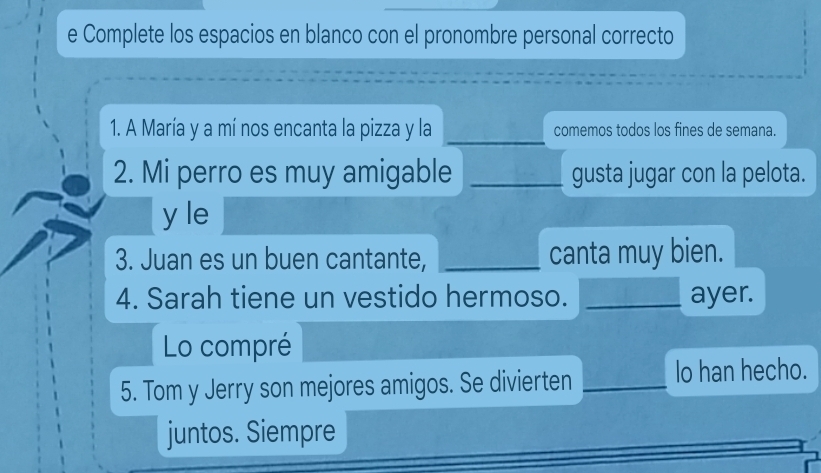 Complete los espacios en blanco con el pronombre personal correcto 
_ 
1. A María y a mí nos encanta la pizza y la comemos todos los fines de semana. 
2. Mi perro es muy amigable _gusta jugar con la pelota. 
y le 
3. Juan es un buen cantante, _canta muy bien. 
4. Sarah tiene un vestido hermoso. _ayer. 
Lo compré 
5. Tom y Jerry son mejores amigos. Se divierten _Io han hecho. 
juntos. Siempre