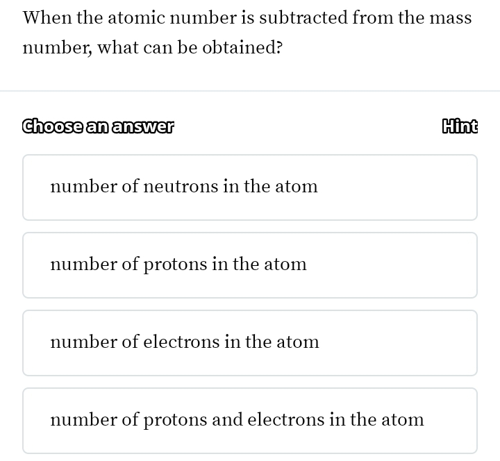 When the atomic number is subtracted from the mass
number, what can be obtained?
Choose an answer Hint
number of neutrons in the atom
number of protons in the atom
number of electrons in the atom
number of protons and electrons in the atom