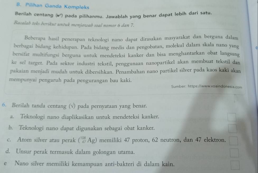 Pilihan Ganda Kompleks
Berilah centang (▲ ) pada pilihanmu. Jawablah yang benar dapat lebih dari satu.
Bacalab teks berikut untuk menjawab soal nomor 6 dan 7.
Beberapa hasil penerapan teknologi nano dapat dirasakan masyarakat dan berguna dalam
berbagai bidang kehidupan. Pada bidang medis dan pengobatan, molekul dalam skala nano yang
bersifat multifungsi berguna untuk mendeteksi kanker dan bisa menghantarkan obat langsung
ke sel target. Pada sektor industri tekstil, penggunaan nanopartikel akan membuat tekstil dan
pakaian menjadi mudah untuk dibersihkan. Penambahan nano partikel silver pada kaos kaki akan
mempunyai pengaruh pada pengurangan bau kaki.
Sumber: https://www.voaindonesia.com
6. Berilah tanda centang (√) pada pernyataan yang benar.
a. Teknologi nano diaplikasikan untuk mendeteksi kanker.
b. Teknologi nano dapat digunakan sebagai obat kanker.
c. Atom silver atau perak (_(47)^(108)Ag) memiliki 47 proton, 62 neutron, dan 47 elektron.
d. Unsur perak termasuk dalam golongan utama.
e Nano silver memiliki kemampuan anti-bakteri di dalam kain.