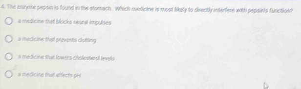 The enzyme pepsin is found in the stomach. Which medicine is most likely to directly interfere with pepsints function?
a medioine that blocks neural impulses
a medicine that prevents clotting
a medicine that lowers cholesteral levels
a medicine that affects pH