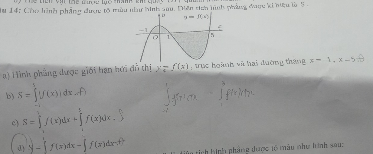 Thể tích vật thể được tạo thành khi quay (
ầu 14: Cho hình phẳng được tô màu như hình sau. Diện tích hình phẳng được kí hiệu là S .
a) Hình phẳng được giới hạn bởi đồ thị y=f(x) , trục hoành và hai đường thắng x=-1,x=5
b) S=∈tlimits _(-1)^5|f(x)|dx...f)
c) S=∈tlimits _(-1)^1f(x)dx+∈tlimits _1^(5f(x)dx.
d) S=∈tlimits _0^1f(x)dx-)^5f(x)dx.fθ
*   ch   nh phẳng được tô màu như hình sau: