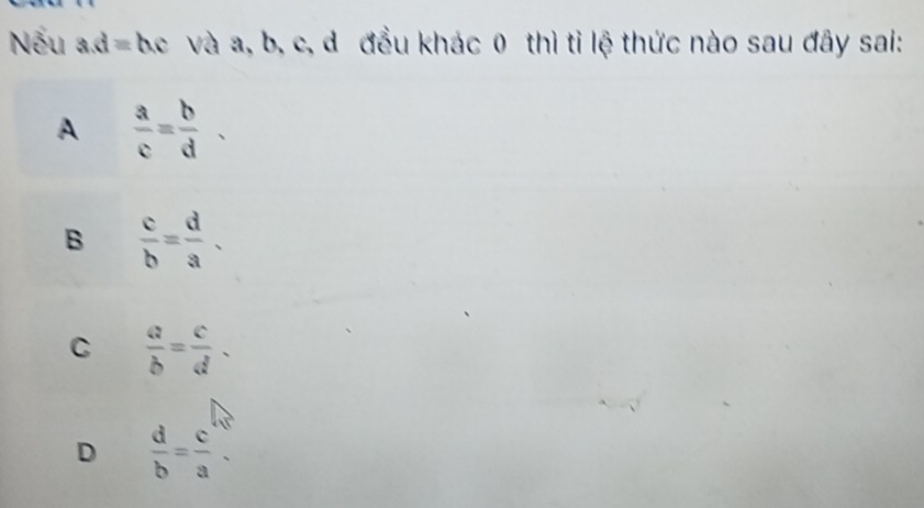 Nếu ad=b. c và a, b, c, d đều khác 0 thì tỉ lệ thức nào sau đây sai:
A  a/c = b/d 
B  c/b = d/a .
C  a/b = c/d .
D  d/b = c/a .