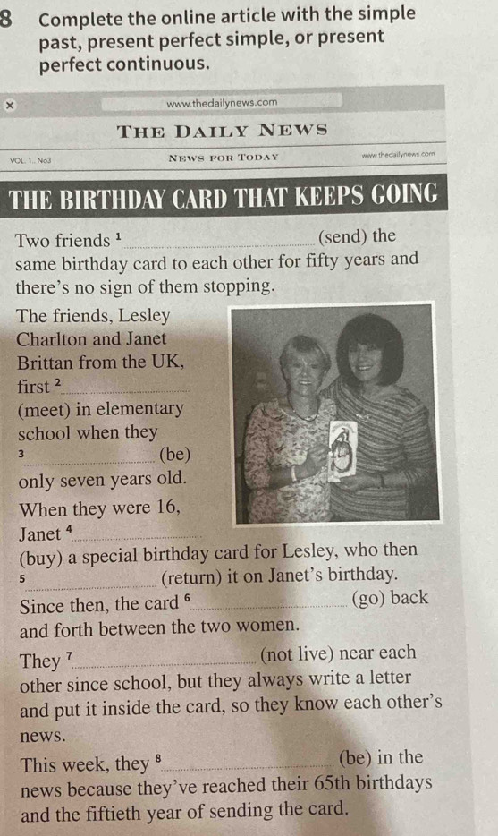 Complete the online article with the simple 
past, present perfect simple, or present 
perfect continuous. 
× www.the dailynews.com 
The Daily News 
VOL. 1.. No3 News for Today ww thedailynews com 
THE BIRTHDAY CARD THAT KEEPS GOING 
Two friends ¹_ (send) the 
same birthday card to each other for fifty years and 
there’s no sign of them stopping. 
The friends, Lesley 
Charlton and Janet 
Brittan from the UK, 
first ²_ 
(meet) in elementary 
school when they 
3_ (be) 
only seven years old. 
When they were 16, 
Janet ⁴_ 
(buy) a special birthday card for Lesley, who then 
5_ (return) it on Janet’s birthday. 
Since then, the card ⁶_ (go) back 
and forth between the two women. 
They 7_ (not live) near each 
other since school, but they always write a letter 
and put it inside the card, so they know each other’s 
news. 
This week, they §_ (be) in the 
news because they’ve reached their 65th birthdays 
and the fiftieth year of sending the card.