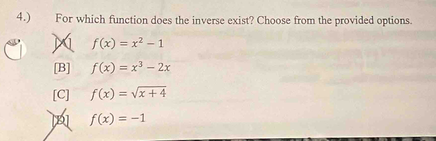 4.) For which function does the inverse exist? Choose from the provided options.
M f(x)=x^2-1
[B] f(x)=x^3-2x
[C] f(x)=sqrt(x+4)
f(x)=-1