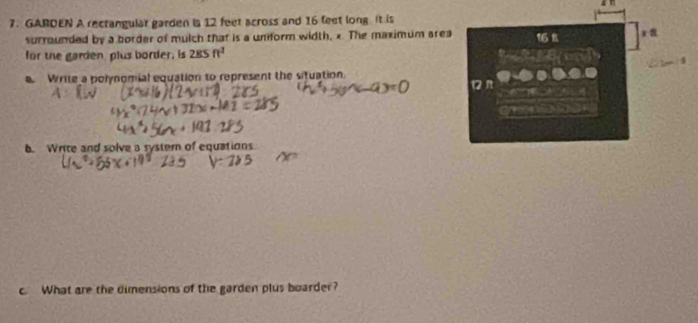 GARDEN A rectangular garden ia 12 feet across and 16 feet long it is 
surrounded by a border of mulch that is a unform width, x The maximum area 16 % x 
for the garden, plus border, is 2.85ft^2
Write a polynomial equation to represent the situation. 
. Write and solve a syster of equations 
c. What are the dimensions of the garden plus boarder?