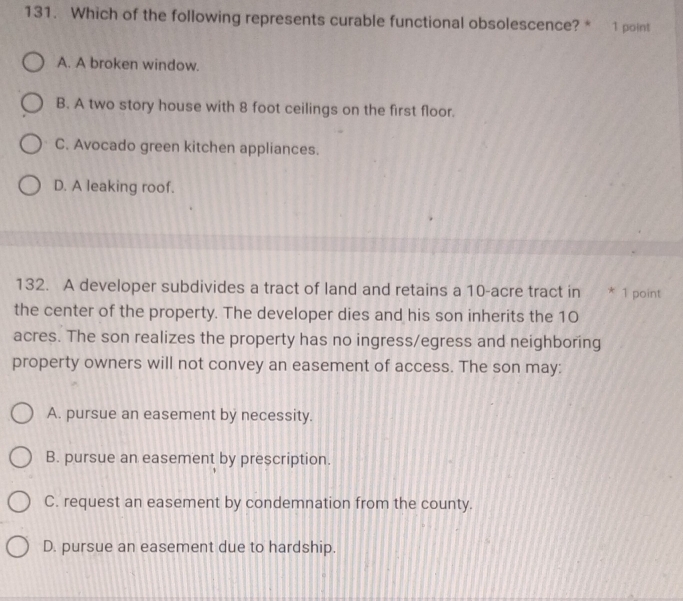 Which of the following represents curable functional obsolescence? * 1 point
A. A broken window.
B. A two story house with 8 foot ceilings on the first floor.
C. Avocado green kitchen appliances.
D. A leaking roof.
132. A developer subdivides a tract of land and retains a 10-acre tract in * 1 point
the center of the property. The developer dies and his son inherits the 10
acres. The son realizes the property has no ingress/egress and neighboring
property owners will not convey an easement of access. The son may:
A. pursue an easement by necessity.
B. pursue an easement by prescription.
C. request an easement by condemnation from the county.
D. pursue an easement due to hardship.