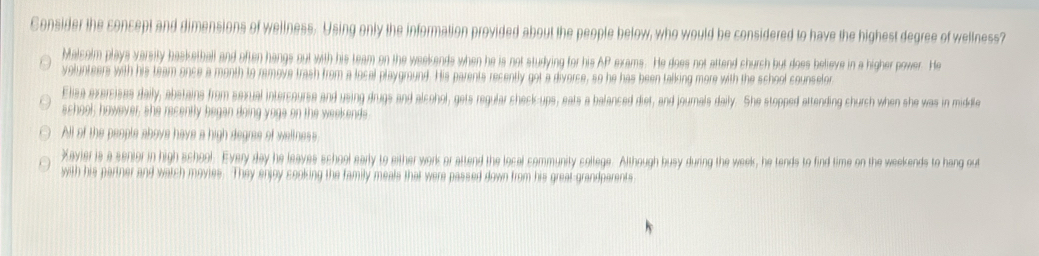 Consider the concept and dimensions of wellness. Using only the information provided about the people below, who would be considered to have the highest degree of wellness?
Malcolm plays varsity basketball and often hangs out with his team on the weekends when he is not studying for his AP exams. He does not attend church but does believe in a higher power. He
yolunteers with his team once a month to remove trash from a local playgraund. His parents recently got a diverce, so he has been talking more with the school counselor
Elisa exercises daily, abstains from sexual intercourse and using drugs and alcohol, gets reqular check-ups, eats a balanced diet, and journals daily. She stopped attending church when she was in middle
school; however, she recently began doing yoge on the weekends
All of the people ahove have a high degres of wellness
Xavier is a senior in high school. Every day he leaves school early to either work or attend the local community college. Although busy during the week, he tends to find time on the weekends to hang out
with his partner and watch movies. They enjoy cooking the family meals that were passed down from his great-grandparents