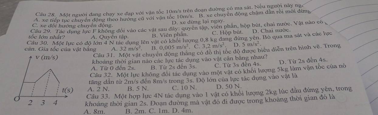 Một người đang chạy xe đạp với vận tốc 10m/s trên đoạn đường có ma sát. Nếu người này ng A. xe tiếp tục chuyền động theo hướng cũ với vận tốc 10m/s. B. xe chuyền động chậm dần rồi mới dừng
C. xe đổi hướng chuyền động. D. xe dừng lại ngay.
Câu 29. Tác dụng lực F không đổi vào các vật sau đây: quyển tập, viên phần, hộp bút, chai nước. Vật nào có
tốc lớn nhất? A. Quyền tập. B. Viên phần. C. Hộp bút. D. Chai nước.
Câu 30. Một lực có độ lớn 4 N tác dụng lên vật có khối lượng 0,8 kg đang đứng yên. Bỏ qua ma sát và các lực
cản. Gia tốc của vật bằng A. 32m/s^2 B. 0,005m/s^2. C. 3,2m/s^2 D. 5m/s^2
v (m/s) Câu 31. Một vật chuyền động thăng có đồ thị tốc độ được biểu diễn trên hình vẽ. Trong
khoảng thời gian nào các lực tác dụng vào vật cân bằng nhau?
A. Từ 0 đến 2s. B. Từ 2s đến 3s. C. Từ 3s đến 4s. D. Từ 2s đến 4s.
Câu 32. Một lực không đổi tác dụng vào một vật có khối lượng 5kg làm vận tốc của nó
tăng dần từ 2m/s đến 8m/s trong 3s. Độ lớn của lực tác dụng vào vật là
t(s) A. 2 N. B. 5 N. C. 10 N. D. 50 N.
Câu 33. Một hợp lực 4N tác dụng vào 1 vật có khối lượng 2kg lúc đầu đứng yên, trong
2 3 4 khoảng thời gian 2s. Đoạn đường mà vật đó đi được trong khoảng thời gian đó là
A. 8m. B. 2m. C. 1m. D. 4m.