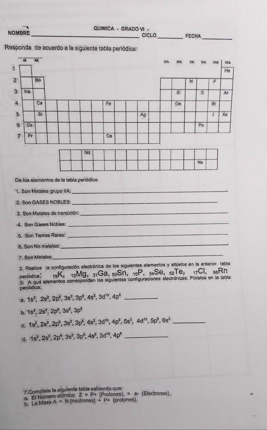 QUIMICA - GRADO VI -
_
NOMBRE_ CICLO _FECHA
Responda de acuerdo a la siguiente tabla periódica:
De los elementos de la tabla periódica:
1. Son Metales grupo IIA:
_
2. Son GASES NOBLES:
_
3. Son Metales de transición:
_
4. Son Gases Nobles:
_
5, 'Son Tierras Raras:'
_
6. Son No metales:
_
7. Son Metales
_
2. Realice 1a configuración electrónica de los siguientes elementos y sitúelos en la anterior. tabla
periódica: _19K,_12Mg,_31Ga,_50Sn,_15P,_34Se,_52Te,_17Cl,_86Rn
3. A qué elementos corresponden las siguientes configuraciones electrónicas. Píntelos en la tabla
periódica:
a. 1s^2,2s^2,2p^6,3s^2,3p^6,4s^2,3d^(10),4p^4 _
b. 1s^2,2s^2,2p^6,3s^2,3p^5
1s^2,2s^2,2p^6,3s^2,3p^6,4s^2,3d^(10),4p^6,5s^2,4d^(10),5p^6,6s^2 _
d. 1s^2,2s^2,2p^6,3s^2,3p^6,4s^2,3d^(10),4p^6 _
7.Complete la siguiente tabla sabiendo que:
a. El Número atómico Z=P+(F ro tones),=e- (Electrones).
b. La Masa A=N (neutrones) +P+ (protones).