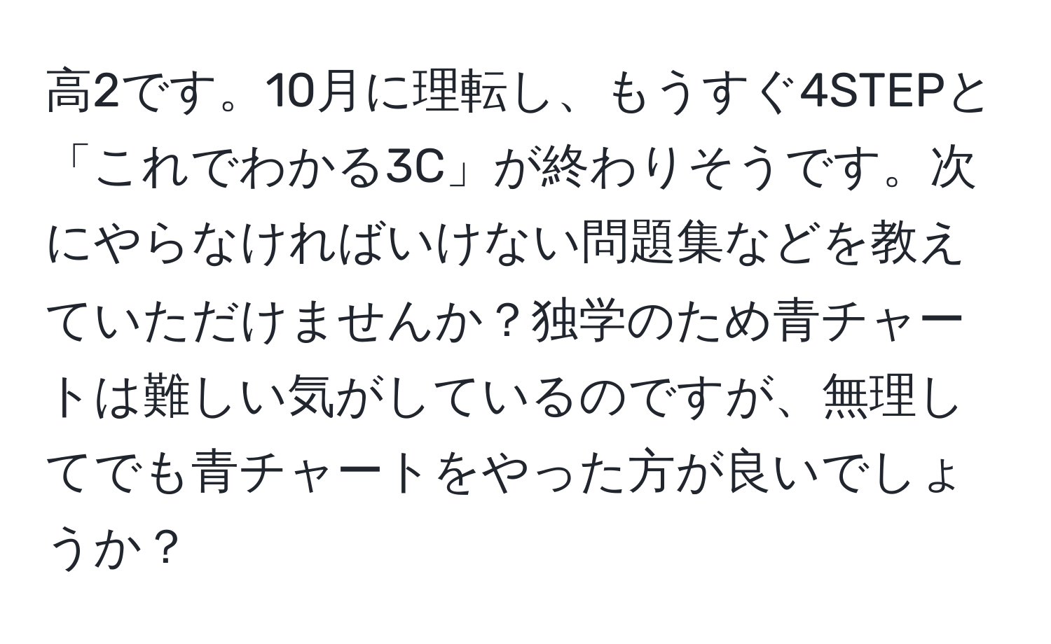 高2です。10月に理転し、もうすぐ4STEPと「これでわかる3C」が終わりそうです。次にやらなければいけない問題集などを教えていただけませんか？独学のため青チャートは難しい気がしているのですが、無理してでも青チャートをやった方が良いでしょうか？