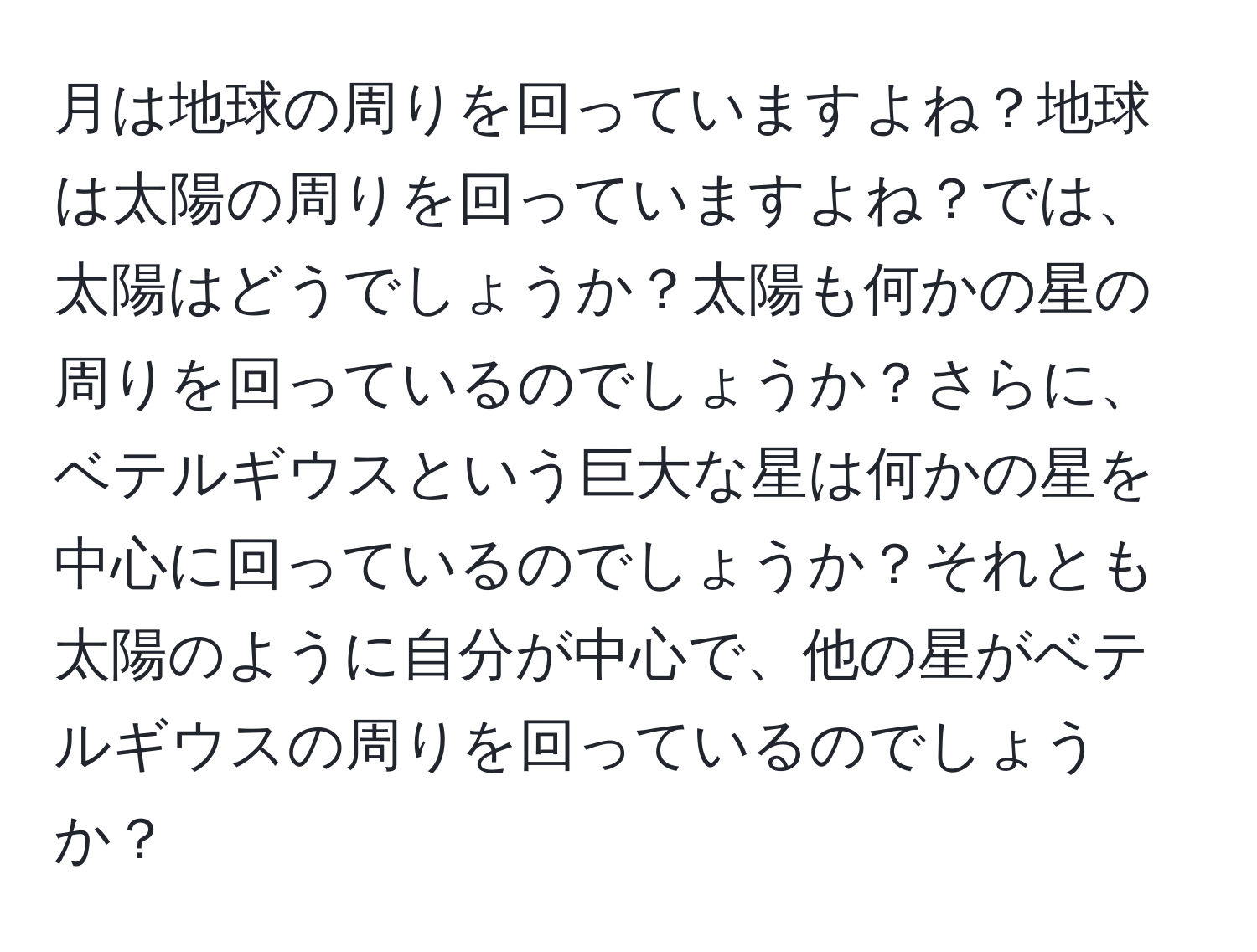 月は地球の周りを回っていますよね？地球は太陽の周りを回っていますよね？では、太陽はどうでしょうか？太陽も何かの星の周りを回っているのでしょうか？さらに、ベテルギウスという巨大な星は何かの星を中心に回っているのでしょうか？それとも太陽のように自分が中心で、他の星がベテルギウスの周りを回っているのでしょうか？