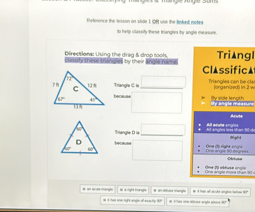 mängies & mängie Angie Sums
Reference the lesson on slide 1 OR use the linked notes
to help classify these triangles by angle measure.
Directions: Using the drag & drop tools, Tri▲ngl
classify these triangles by their angle name.
ClAssific▲
Triangle C is □ _ Triangles can be cla
(organized) in 2 w
By side length
becaus □ By angle measure
Acute
Triangle D is □ _ All acute angles
All angles less than 90 de
Right
because □ One (1) right angle
One angle 90 degrees
Obtuse
One (1) obtuse angle
One angle more than 90 c
# an acute triangle # a right triangle # an obtuse triangle # it has all acute angles below 90°
# it has one right angle of exactly 90° : it has one obtuse angle above 90°