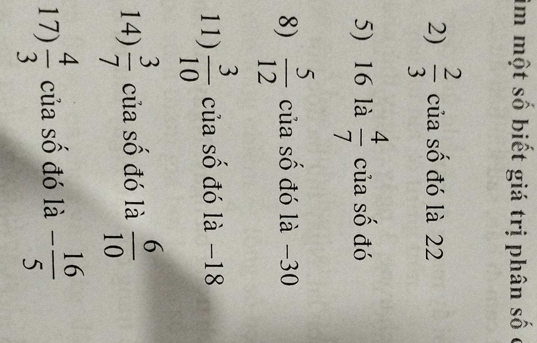 im một số biết giá trị phân số c 
2)  2/3  của số đó là 22
5) 16 là  4/7  của số đó 
8)  5/12  của số đó là −30
11)  3/10  của số đó là −18
14)  3/7  của số đó là  6/10 
17)  4/3  của số đó là - 16/5 