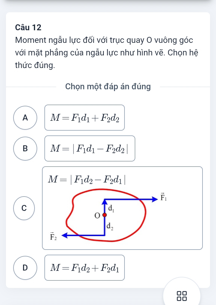 Moment ngẫu lực đối với trục quay O vuông góc
với mặt phẳng của ngẫu lực như hình vẽ. Chọn hệ
thức đúng.
Chọn một đáp án đúng
A M=F_1d_1+F_2d_2
B M=|F_1d_1-F_2d_2|
M=|F_1d_2-F_2d_1|
C
D M=F_1d_2+F_2d_1