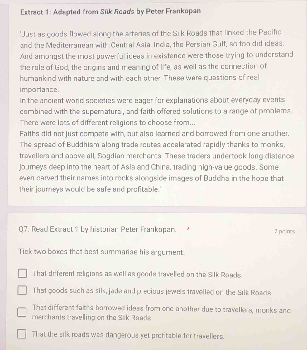 Extract 1: Adapted from Silk Roads by Peter Frankopan
'Just as goods flowed along the arteries of the Silk Roads that linked the Pacific
and the Mediterranean with Central Asia, India, the Persian Gulf, so too did ideas.
And amongst the most powerful ideas in existence were those trying to understand
the role of God, the origins and meaning of life, as well as the connection of
humankind with nature and with each other. These were questions of real
importance.
In the ancient world societies were eager for explanations about everyday events
combined with the supernatural, and faith offered solutions to a range of problems.
There were lots of different religions to choose from...
Faiths did not just compete with, but also learned and borrowed from one another.
The spread of Buddhism along trade routes accelerated rapidly thanks to monks,
travellers and above all, Sogdian merchants. These traders undertook long distance
journeys deep into the heart of Asia and China, trading high-value goods. Some
even carved their names into rocks alongside images of Buddha in the hope that
their journeys would be safe and profitable.'
Q7: Read Extract 1 by historian Peter Frankopan. * 2 points
Tick two boxes that best summarise his argument.
That different religions as well as goods travelled on the Silk Roads.
That goods such as silk, jade and precious jewels travelled on the Silk Roads
That different faiths borrowed ideas from one another due to travellers, monks and
merchants travelling on the Silk Roads
That the silk roads was dangerous yet profitable for travellers.