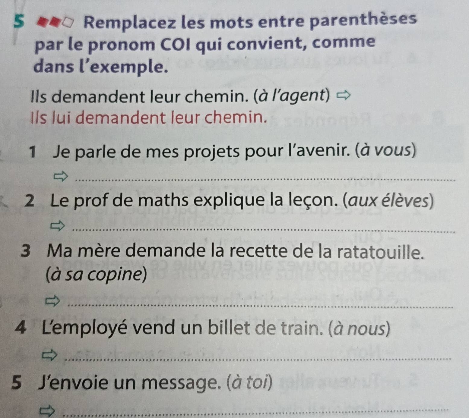 Remplacez les mots entre parenthèses 
par le pronom COI qui convient, comme 
dans l’exemple. 
Ils demandent leur chemin. (à l'agent) 
Ils lui demandent leur chemin. 
1 Je parle de mes projets pour l’avenir. (à vous) 
_ 
2 Le prof de maths explique la leçon. (aux élèves) 
_ 
3 Ma mère demande la recette de la ratatouille. 
(à sa copine) 
_ 
4 Lemployé vend un billet de train. (à nous) 
_ 
5 J'envoie un message. (à toi) 
_