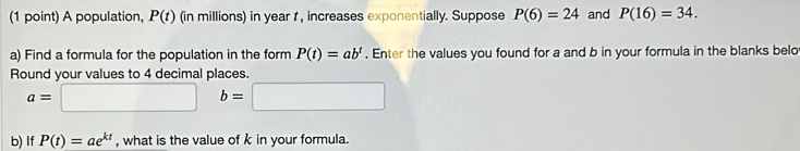 A population, P(t) (in millions) in year t , increases exponentially. Suppose P(6)=24 and P(16)=34. 
a) Find a formula for the population in the form P(t)=ab^t. Enter the values you found for a and b in your formula in the blanks belo 
Round your values to 4 decimal places.
a=□ b=□
b) If P(t)=ae^(kt) , what is the value of k in your formula.