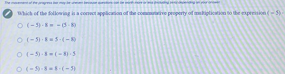 The movement of the progress bar may be uneven because questions can be worth more or less (including zero) depending on your answer.
Which of the following is a correct application of the commutative property of multiplication to the expression - - 5) ·
(-5)· 8=-(5· 8)
(-5)· 8=5· (-8)
(-5)· 8=(-8)· 5
(-5)· 8=8· (-5)