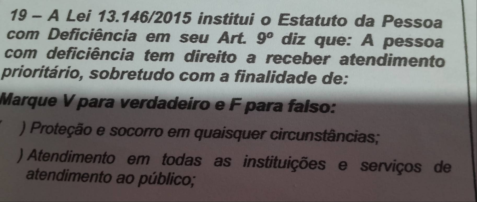 A Lei 13.146/2015 institui o Estatuto da Pessoa
com Deficiência em seu Art. 9^o diz que: A pessoa
com deficiência tem direito a receber atendimento
prioritário, sobretudo com a finalidade de:
Marque V para verdadeiro e F para falso:
) Proteção e socorro em quaisquer circunstâncias;
) Atendimento em todas as instituições e serviços de
atendimento ao público;