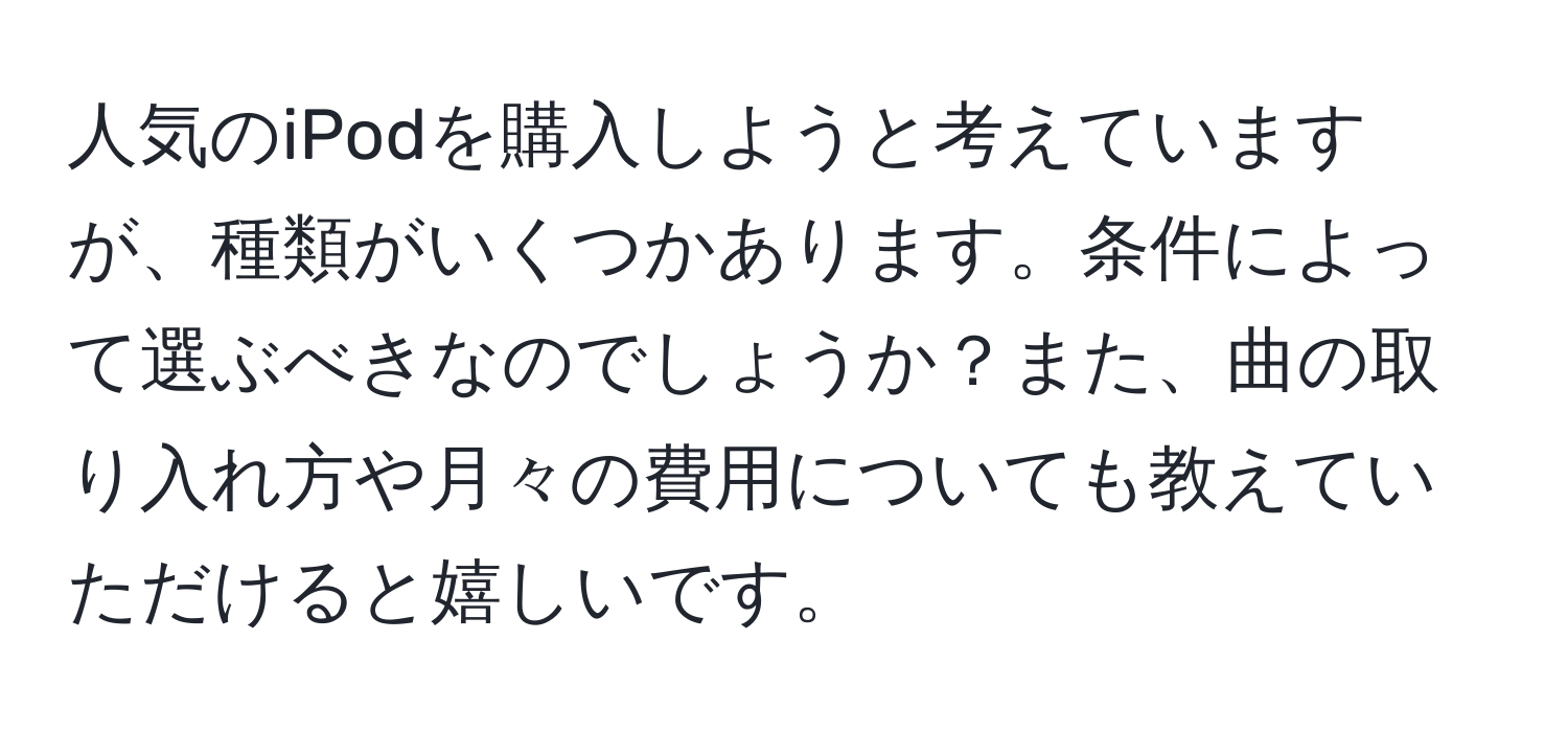 人気のiPodを購入しようと考えていますが、種類がいくつかあります。条件によって選ぶべきなのでしょうか？また、曲の取り入れ方や月々の費用についても教えていただけると嬉しいです。