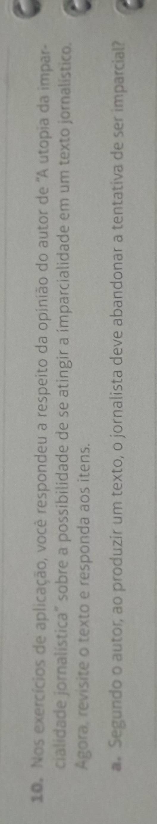 Nos exercícios de aplicação, você respondeu a respeito da opinião do autor de ''A utopia da impar- 
cialidade jornalística" sobre a possibilidade de se atingir a ímparcialidade em um texto jornalístico. 
Agora, revisite o texto e responda aos itens. 
a. Segundo o autor, ao produzir um texto, o jornalista deve abandonar a tentativa de ser imparcial?