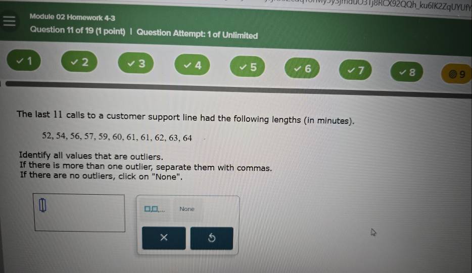 My3y5jmauO31j8RCX92QQh_ku6IK2ZqUYUfY 
Module 02 Homework 4-3 
Question 11 of 19 (1 point) | Question Attempt: 1 of Unlimited
1 2 3 4 5 6 7 8 9
The last 11 calls to a customer support line had the following lengths (in minutes).
52, 54, 56, 57, 59, 60, 61, 61, 62, 63, 64
Identify all values that are outliers. 
If there is more than one outlier, separate them with commas. 
If there are no outliers, click on "None". 
□,□,.. None 
× 5