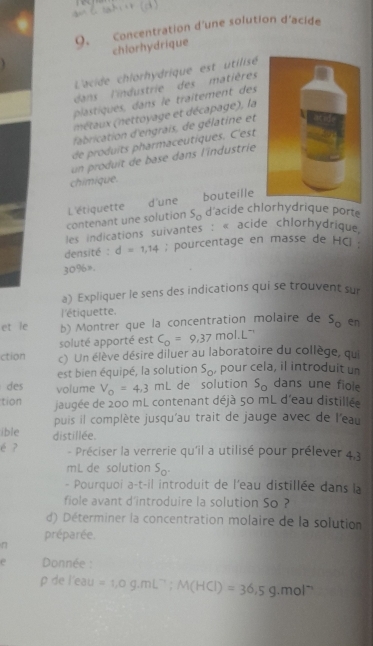  ahk (d)         
9. Concentration d'une solution d'acide
chlorhydrique
L'acide chlorhydrique est utilisé
dans  l'industrie des matières
plastiques, dans le traîtement des
né ax nettoyage et décapage), la
fabrication d'engrais, de gélatine et
de produits pharmaceutiques. C'est
un produit de base dans l'industrie
chimique.
d'une
L'étiquette bouteille
contenant une solution S_0 d acide chlorhydrique porte
les indications suivantes : « acide chlorhydrique
densité : d=1,14; pourcentage en masse de HG 
30%».
a) Expliquer le sens des indications qui se trouvent sur
l'étiquette.
et le b) Montrer que la concentration molaire de s_o en
soluté apporté est C_0=9,37mol· L^(-1)
ction c) Un élève désire diluer au laboratoire du collège, qui
est bien équipé, la solution S_0 , pour cela, il introduit un
des volume V_0=4,3mL de solution s_o dans une fiole
tion jaugée de 200 mL contenant déjà 50 mL d'eau distillée
puis il complète jusqu'au trait de jauge avec de l'eau
ible distillée.
é ? - Préciser la verrerie qu'il a utilisé pour prélever 4,3
mL de solution S_0
- Pourquoi a-t-il introduit de l'eau distillée dans la
fiole avant d'introduire la solution So ?
d) Déterminer la concentration molaire de la solution
préparée.
n
Donnée :
1 de l'eau =1,0g.mL^(-1);M(HCl)=36.5g.mol^(-1)