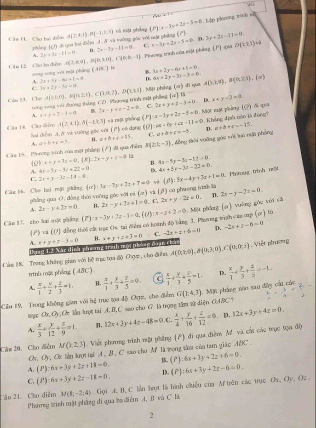 NG
. Lập phương trình n
Câu 11. Cho hai điểm A(2;4;1),B(-1;1;3) và mặt phẫng (P):x-3y+2z-5=0 (P). 3y+2z-11=0.. D.
phẳng (Q) đi qua hai điểm A . B vã vuông góc với mặt phẳng
A. 2y+3z-11=0. B. 2x-3y-11=0. C.
và
Câu 12. Cho ba điểm A(2;0;0),B(0;3;0),C(0;0;-1). Phương trình của mặt phẳng (P) qua x-3y+2z-5=0 D(1;1;1)
song song với mặt phẳng (ABC) là 3x+2y-6z+1=0.
B. 6x+2y-3z-5=0.
A. 2x+3y-6z+1=0.
D.
(a)
C. 3x+2y-5z=0.
Câu 13. Cho A(1;1;0),B(0;2;1),C(1;0;2),D(1;1;1). Mặt phẳng (ơ) đi qua A(1;1;0),B(0;2;1).
D.
song song với đường thằng CD. Phương trình mặt phẳng (α) lã
A. x+y+2-3=0. B. 2x-y+z-2=0 C. 2x+y+z-3=0 x+y-2=0.
Câu 14. Cho điểm A(2;4;1);B(-1;1;3) và mặt phẳng ; ( P) x-3y+2z-5=0. Một mặt phẳng (Q) đi qua
hai diễm A, B và vuông góc với (P) có dạng (2): ax+by+cz-11=0. Khẳng định nào là đúng?
D.
A. a+b+c=5. B. a+b+c=15. C. a+b+c=-5. a+b+c=-15.
Câu 15. Phương trinh của mặt phẳng (P) đi qua điểm B(2;1;-3) , đồng thời vuỡng góc với hai mặt phẳng
(2) :x+y+3z=0,(R):2x-y+z=0 là 4x-5y-3z-12=0.
B. 4x+5y-3z-22=0.
A. 4x+5y-3z+22=0.
D.
C. 2x+y-3z-14=0.
Câu 16. Cho hai mặt phẳng (alpha ):3x-2y+2z+7=0 và (beta ):5x-4y+3z+1=0. Phương trình mặt
phẳng qua O, đồng thời vuông góc với cả (α) và (β) có phương trình là
A. 2x-y+2z=0. B. 2x-y+2z+1=0. C. 2x+y-2z=0. D. 2x-y-2z=0.
Câu 17. cho hai mặt phẳng P ):x-3y+2z-1=0, (2) :x-z+2=0. Mặt phẳng (α) vuông gốc với cả
(P) và (Q) đồng thời cất trục Ox tại diểm có hoành độ bằng 3. Phương trình của mp (α) là
A. x+y+z-3=0 B. x+y+z+3=0 C. -2x+z+6=0 D. -2x+z-6=0
Dang 1.2 Xác dịnh phương trình mặt pháng đoạn chăn
Câu 18. Trong không gian với hệ trục tọa độ Oxyz , cho điểm A(0;1;0),B(0;3;0),C(0;0;5). Viết phương
trình mặt phẳng (ABC).
A.  x/1 + y/2 + z/3 =1. B.  x/1 + y/3 + z/5 =0. C  x/1 + y/3 + z/5 =1. D.  x/1 + y/3 + z/5 =-1.
Câu 19. Trong không gian với hệ trục tọa độ Oxyz, cho điểm G(1;4;3).  Mặt phẳng nào sau đây cắt các
trục Ox,Oy. Oz lần lượt tại A, B,C sao cho G là trọng tâm tứ diện OABC ?
A.  x/3 + y/12 + z/9 =1. B. 12x+3y+4z-48=0 ,C.  x/4 + y/16 + z/12 =0. D. 12x+3y+4z=0.
Câu 20. Cho diểm M(1;2;3). Viết phương trình mặt phẳng (P) đi qua điểm M và cắt các trục tọa độ
Ox, O v, Oz lần lượt tại A, B , C sao cho M là trọng tâm của tam giác ABC .
A. (P):6x+3y+2z+18=0. B. (P):6x+3y+2z+6=0.
C. (P):6x+3y+2z-18=0. D. (P):6x+3y+2z-6=0.
Câu 21. Cho điểm M(8;-2;4). Gọi A, B, C lần lượt là hình chiếu của M trên các trục Ox, Oy, Oz .
Phương trình mặt phẳng đi qua ba điểm A, B và C là
2