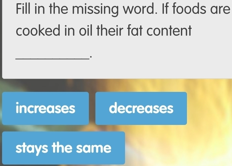 Fill in the missing word. If foods are
cooked in oil their fat content
_.
increases decreases
stays the same