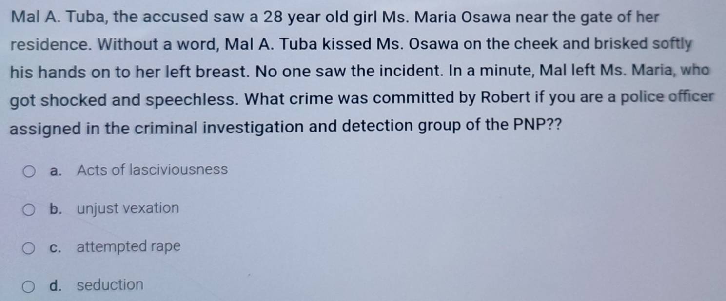 Mal A. Tuba, the accused saw a 28 year old girl Ms. Maria Osawa near the gate of her
residence. Without a word, Mal A. Tuba kissed Ms. Osawa on the cheek and brisked softly
his hands on to her left breast. No one saw the incident. In a minute, Mal left Ms. Maria, who
got shocked and speechless. What crime was committed by Robert if you are a police officer
assigned in the criminal investigation and detection group of the PNP??
a. Acts of lasciviousness
b. unjust vexation
c. attempted rape
d. seduction