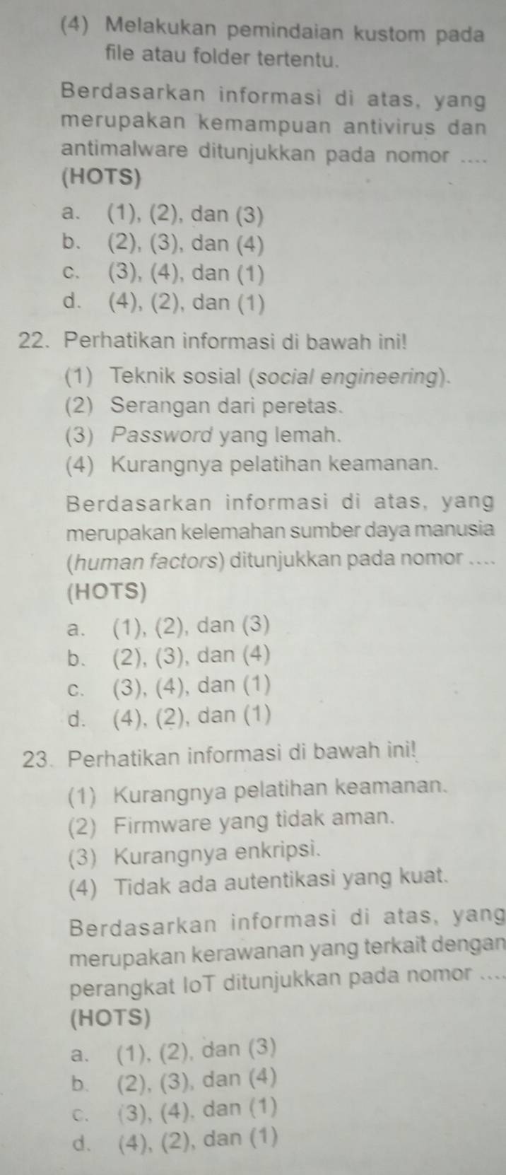 (4) Melakukan pemindaian kustom pada
file atau folder tertentu.
Berdasarkan informasi di atas, yang
merupakan kemampuan antivirus dan 
antimalware ditunjukkan pada nomor ....
(HOTS)
a. (1), (2), dan (3)
b. (2), (3), dan (4)
c. (3), (4), dan (1)
d. (4), (2), dan (1)
22. Perhatikan informasi di bawah ini!
(1) Teknik sosial (social engineering).
(2) Serangan dari peretas.
(3) Password yang lemah.
(4) Kurangnya pelatihan keamanan.
Berdasarkan informasi di atas, yang
merupakan kelemahan sumber daya manusia
(human factors) ditunjukkan pada nomor ....
(HOTS)
a. (1), (2), dan (3)
b. (2), (3), dan (4)
c. (3), (4), dan (1)
d. (4), (2), dan (1)
23. Perhatikan informasi di bawah ini!
(1) Kurangnya pelatihan keamanan.
(2) Firmware yang tidak aman.
(3) Kurangnya enkripsi.
(4) Tidak ada autentikasi yang kuat.
Berdasarkan informasi di atas, yang
merupakan kerawanan yang terkait dengan
perangkat IoT ditunjukkan pada nomor ....
(HOTS)
a. (1), (2), dan (3)
b. (2), (3), dan (4)
c. (3), (4), dan (1)
d. (4), (2), dan (1)