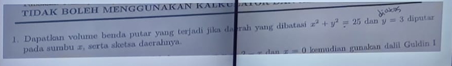 TIDAK BOLEH MENGGUNAKAN KA K 
1. Dapatkan volume benda putar yang terjadi jika dabrah yang dibatasi x^2+y^2=25 dan y=3 diputar 
pada sumbu x, serta sketsa daerahnya. 
dan x=0 kemudian gunakan dalil Guldin I