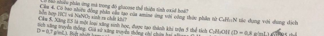 bo nhiêu phản ứng mả trong đó glucose thể thiện tính oxid hoá? 
Câu 4. Có bao pổng phân cầu tạo của amine ứng với công thức phân tử C4H₁N tác dụng với dung dịch 
hỗn hợp HCl và NaNO_2 sinh ra chất khí? 
Câu 5. Xăng E5 là một loại xăng sinh học, được tạo thành khi trộn 5 thể tích C_2H_5OH (D=0,8g/mL) T th ể 
tích xăng truyền thống. Giả sử xăng truyền thống chỉ chứa hai alka
D=0,7g/mL)